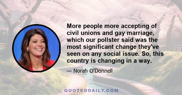 More people more accepting of civil unions and gay marriage, which our pollster said was the most significant change they've seen on any social issue. So, this country is changing in a way.