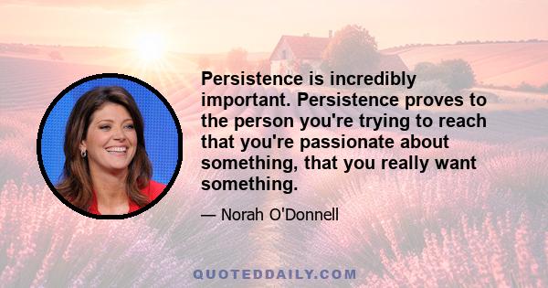 Persistence is incredibly important. Persistence proves to the person you're trying to reach that you're passionate about something, that you really want something.