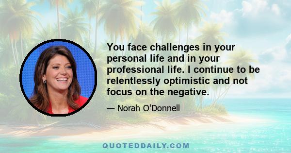 You face challenges in your personal life and in your professional life. I continue to be relentlessly optimistic and not focus on the negative.