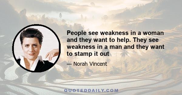 People see weakness in a woman and they want to help. They see weakness in a man and they want to stamp it out