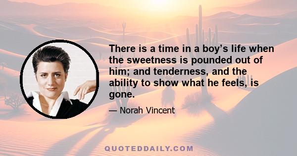 There is a time in a boy’s life when the sweetness is pounded out of him; and tenderness, and the ability to show what he feels, is gone.