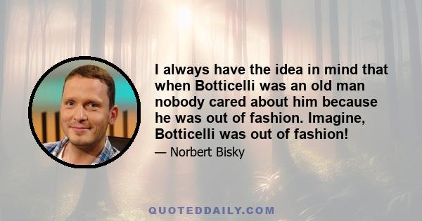 I always have the idea in mind that when Botticelli was an old man nobody cared about him because he was out of fashion. Imagine, Botticelli was out of fashion!