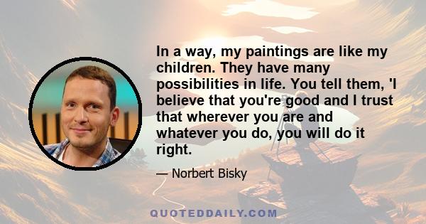 In a way, my paintings are like my children. They have many possibilities in life. You tell them, 'I believe that you're good and I trust that wherever you are and whatever you do, you will do it right.