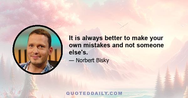 It is always better to make your own mistakes and not someone else's.