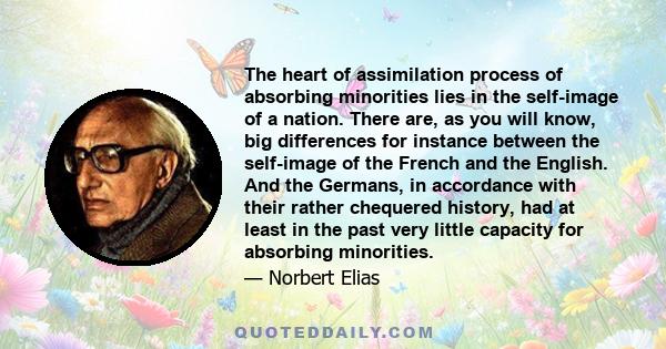 The heart of assimilation process of absorbing minorities lies in the self-image of a nation. There are, as you will know, big differences for instance between the self-image of the French and the English. And the