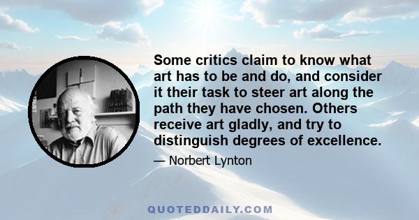 Some critics claim to know what art has to be and do, and consider it their task to steer art along the path they have chosen. Others receive art gladly, and try to distinguish degrees of excellence.