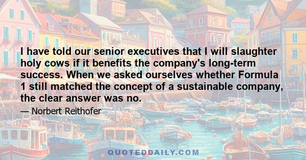 I have told our senior executives that I will slaughter holy cows if it benefits the company's long-term success. When we asked ourselves whether Formula 1 still matched the concept of a sustainable company, the clear