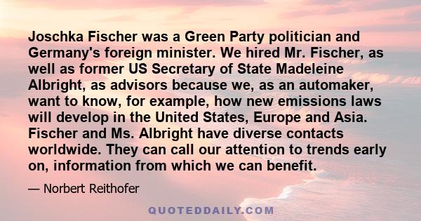 Joschka Fischer was a Green Party politician and Germany's foreign minister. We hired Mr. Fischer, as well as former US Secretary of State Madeleine Albright, as advisors because we, as an automaker, want to know, for