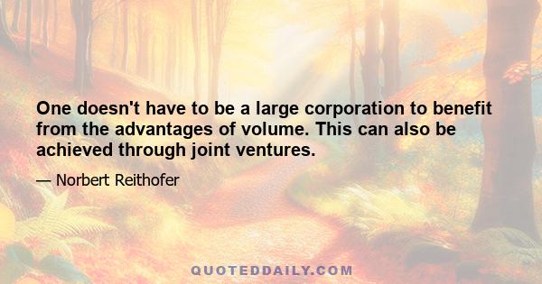 One doesn't have to be a large corporation to benefit from the advantages of volume. This can also be achieved through joint ventures.