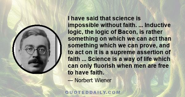 I have said that science is impossible without faith. ... Inductive logic, the logic of Bacon, is rather something on which we can act than something which we can prove, and to act on it is a supreme assertion of faith