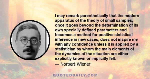 I may remark parenthetically that the modern apparatus of the theory of small samples, once it goes beyond the determination of its own specially defined parameters and becomes a method for positive statistical