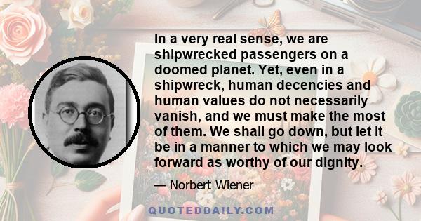 In a very real sense, we are shipwrecked passengers on a doomed planet. Yet, even in a shipwreck, human decencies and human values do not necessarily vanish, and we must make the most of them. We shall go down, but let