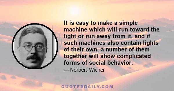 It is easy to make a simple machine which will run toward the light or run away from it, and if such machines also contain lights of their own, a number of them together will show complicated forms of social behavior.