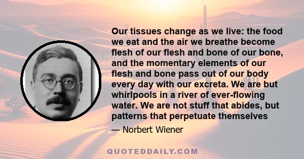 Our tissues change as we live: the food we eat and the air we breathe become flesh of our flesh and bone of our bone, and the momentary elements of our flesh and bone pass out of our body every day with our excreta. We