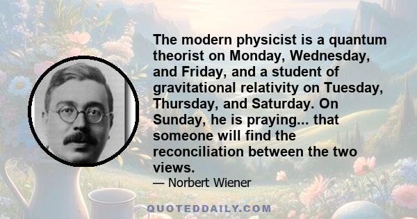 The modern physicist is a quantum theorist on Monday, Wednesday, and Friday, and a student of gravitational relativity on Tuesday, Thursday, and Saturday. On Sunday, he is praying... that someone will find the