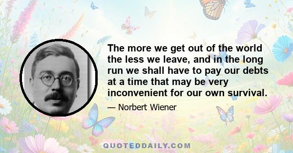 The more we get out of the world the less we leave, and in the long run we shall have to pay our debts at a time that may be very inconvenient for our own survival.