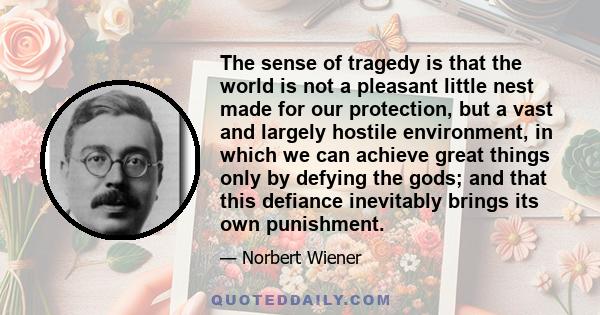 The sense of tragedy is that the world is not a pleasant little nest made for our protection, but a vast and largely hostile environment, in which we can achieve great things only by defying the gods; and that this