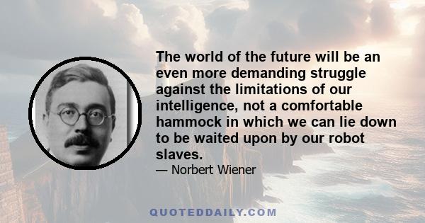 The world of the future will be an even more demanding struggle against the limitations of our intelligence, not a comfortable hammock in which we can lie down to be waited upon by our robot slaves.