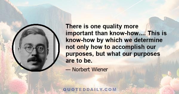 There is one quality more important than know-how.... This is know-how by which we determine not only how to accomplish our purposes, but what our purposes are to be.