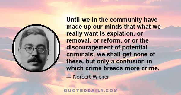 Until we in the community have made up our minds that what we really want is expiation, or removal, or reform, or or the discouragement of potential criminals, we shall get none of these, but only a confusion in which