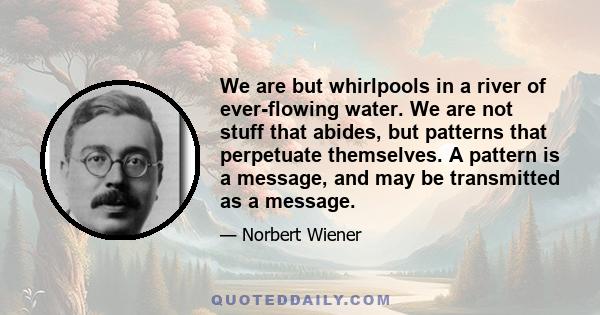 We are but whirlpools in a river of ever-flowing water. We are not stuff that abides, but patterns that perpetuate themselves. A pattern is a message, and may be transmitted as a message.