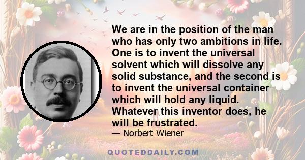 We are in the position of the man who has only two ambitions in life. One is to invent the universal solvent which will dissolve any solid substance, and the second is to invent the universal container which will hold