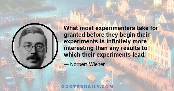 What most experimenters take for granted before they begin their experiments is infinitely more interesting than any results to which their experiments lead.