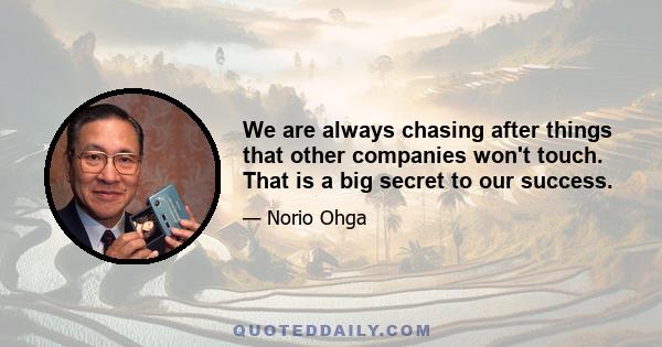 We are always chasing after things that other companies won't touch. That is a big secret to our success.