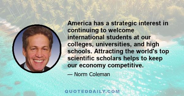 America has a strategic interest in continuing to welcome international students at our colleges, universities, and high schools. Attracting the world's top scientific scholars helps to keep our economy competitive.