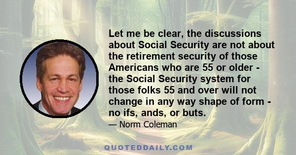 Let me be clear, the discussions about Social Security are not about the retirement security of those Americans who are 55 or older - the Social Security system for those folks 55 and over will not change in any way