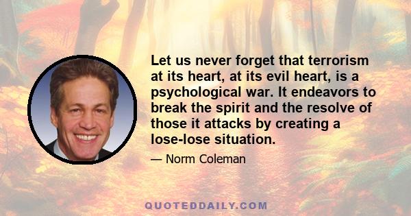 Let us never forget that terrorism at its heart, at its evil heart, is a psychological war. It endeavors to break the spirit and the resolve of those it attacks by creating a lose-lose situation.