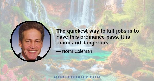 The quickest way to kill jobs is to have this ordinance pass. It is dumb and dangerous.