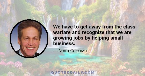 We have to get away from the class warfare and recognize that we are growing jobs by helping small business.