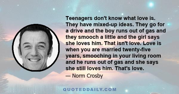 Teenagers don't know what love is. They have mixed-up ideas. They go for a drive and the boy runs out of gas and they smooch a little and the girl says she loves him. That isn't love. Love is when you are married