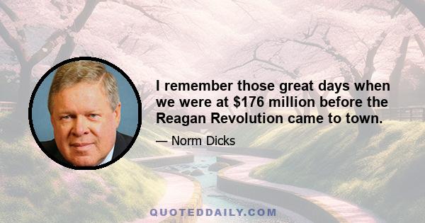 I remember those great days when we were at $176 million before the Reagan Revolution came to town.