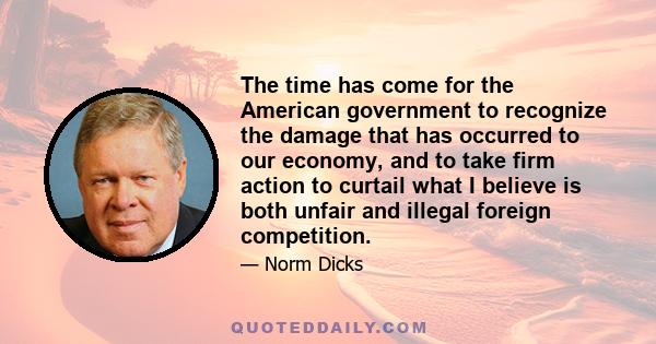 The time has come for the American government to recognize the damage that has occurred to our economy, and to take firm action to curtail what I believe is both unfair and illegal foreign competition.