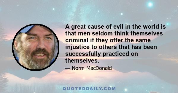 A great cause of evil in the world is that men seldom think themselves criminal if they offer the same injustice to others that has been successfully practiced on themselves.