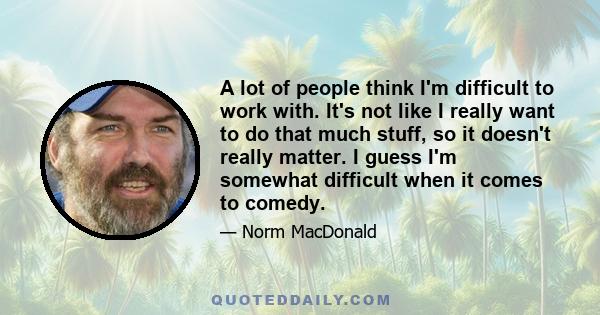 A lot of people think I'm difficult to work with. It's not like I really want to do that much stuff, so it doesn't really matter. I guess I'm somewhat difficult when it comes to comedy.