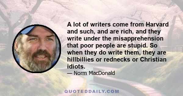 A lot of writers come from Harvard and such, and are rich, and they write under the misapprehension that poor people are stupid. So when they do write them, they are hillbillies or rednecks or Christian idiots.