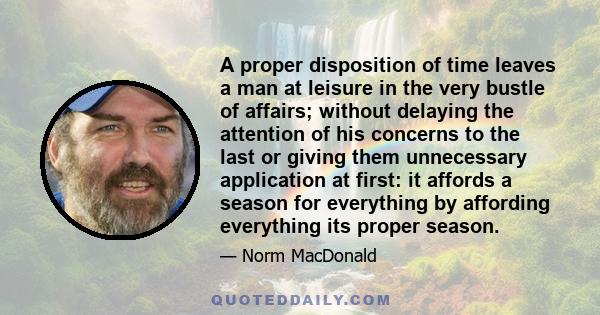 A proper disposition of time leaves a man at leisure in the very bustle of affairs; without delaying the attention of his concerns to the last or giving them unnecessary application at first: it affords a season for