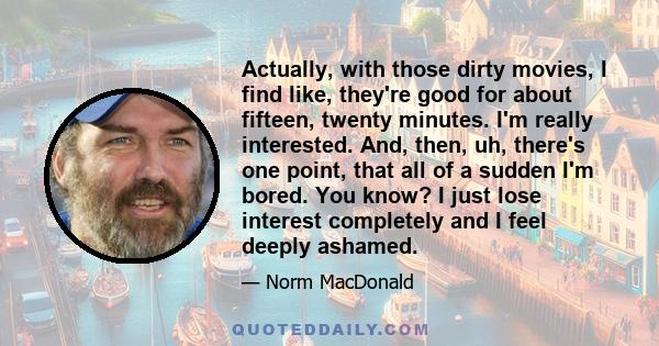 Actually, with those dirty movies, I find like, they're good for about fifteen, twenty minutes. I'm really interested. And, then, uh, there's one point, that all of a sudden I'm bored. You know? I just lose interest