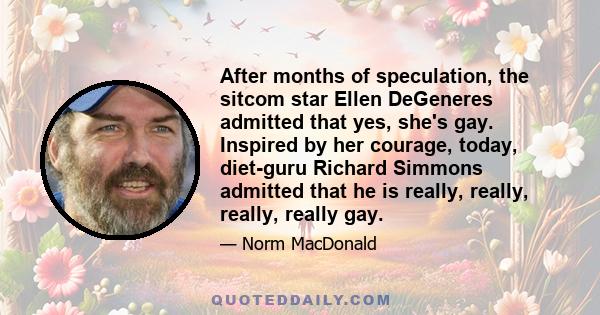 After months of speculation, the sitcom star Ellen DeGeneres admitted that yes, she's gay. Inspired by her courage, today, diet-guru Richard Simmons admitted that he is really, really, really, really gay.