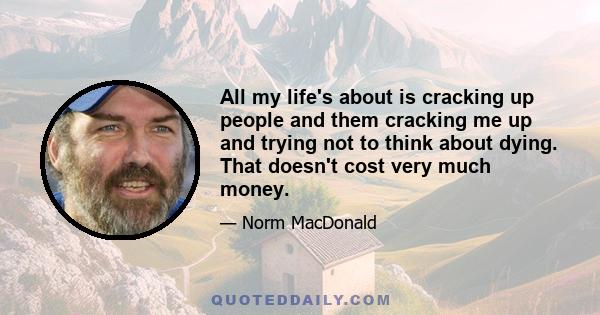 All my life's about is cracking up people and them cracking me up and trying not to think about dying. That doesn't cost very much money.