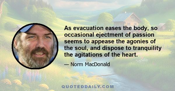 As evacuation eases the body, so occasional ejectment of passion seems to appease the agonies of the soul, and dispose to tranquility the agitations of the heart.