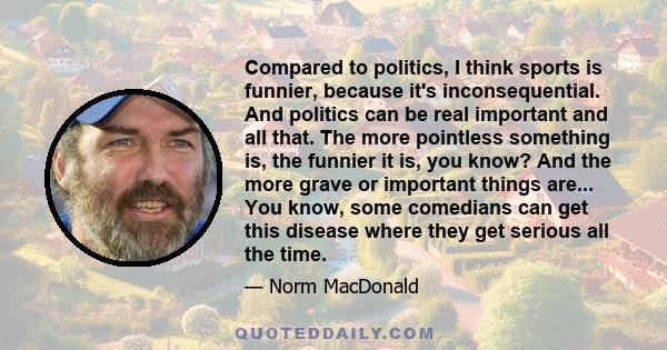 Compared to politics, I think sports is funnier, because it's inconsequential. And politics can be real important and all that. The more pointless something is, the funnier it is, you know? And the more grave or