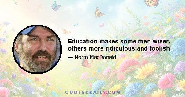 Education makes some men wiser, others more ridiculous and foolish!