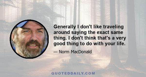 Generally I don't like traveling around saying the exact same thing. I don't think that's a very good thing to do with your life.