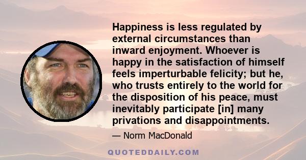 Happiness is less regulated by external circumstances than inward enjoyment. Whoever is happy in the satisfaction of himself feels imperturbable felicity; but he, who trusts entirely to the world for the disposition of