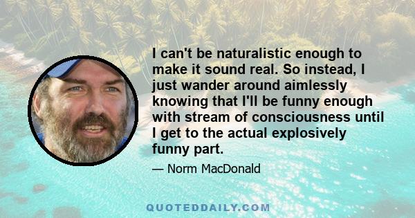 I can't be naturalistic enough to make it sound real. So instead, I just wander around aimlessly knowing that I'll be funny enough with stream of consciousness until I get to the actual explosively funny part.