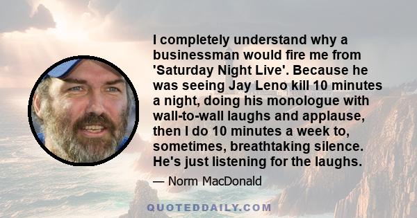 I completely understand why a businessman would fire me from 'Saturday Night Live'. Because he was seeing Jay Leno kill 10 minutes a night, doing his monologue with wall-to-wall laughs and applause, then I do 10 minutes 